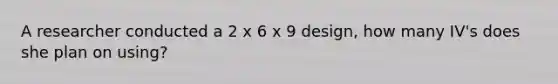 A researcher conducted a 2 x 6 x 9 design, how many IV's does she plan on using?