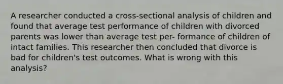 A researcher conducted a cross-sectional analysis of children and found that average test performance of children with divorced parents was lower than average test per- formance of children of intact families. This researcher then concluded that divorce is bad for children's test outcomes. What is wrong with this analysis?