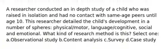 A researcher conducted an in depth study of a child who was raised in isolation and had no contact with same-age peers until age 10. This researcher detailed the child's development in a number of spheres: physical/motor, language/cognitive, social and emotional. What kind of research method is this? Select one: a.Observational study b.Content analysis c.Survey d.Case study