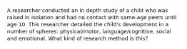 A researcher conducted an in depth study of a child who was raised in isolation and had no contact with same-age peers until age 10. This researcher detailed the child's development in a number of spheres: physical/motor, language/cognitive, social and emotional. What kind of research method is this?