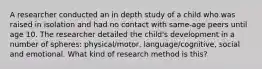 A researcher conducted an in depth study of a child who was raised in isolation and had no contact with same-age peers until age 10. The researcher detailed the child's development in a number of spheres: physical/motor, language/cognitive, social and emotional. What kind of research method is this?