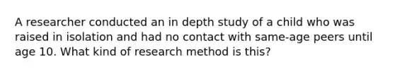 A researcher conducted an in depth study of a child who was raised in isolation and had no contact with same-age peers until age 10. What kind of research method is this?