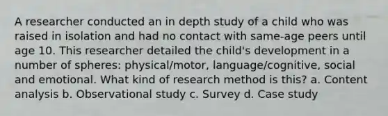 A researcher conducted an in depth study of a child who was raised in isolation and had no contact with same-age peers until age 10. This researcher detailed the child's development in a number of spheres: physical/motor, language/cognitive, social and emotional. What kind of research method is this? a. Content analysis b. Observational study c. Survey d. Case study