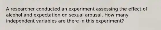 A researcher conducted an experiment assessing the effect of alcohol and expectation on sexual arousal. How many independent variables are there in this experiment?