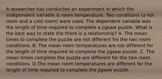 A researcher has conducted an experiment in which the independent variable is room temperature. Two conditions (a hot room and a cold room) were used. The dependent variable was the length of time required to complete a jigsaw puzzle. What is the best way to state the there is a relationship? A. The mean times to complete the puzzle are not different fro the two room conditions. B. The mean room temperatures are not different for the length of time required to complete the jigsaw puzzle. C. The mean times complete the puzzle are different for the two room conditions. D.The mean room temperatures are different for the length of time required to complete the jigsaw puzzle.