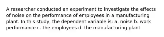 A researcher conducted an experiment to investigate the effects of noise on the performance of employees in a manufacturing plant. In this study, the dependent variable is: a. noise b. work performance c. the employees d. the manufacturing plant