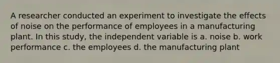 A researcher conducted an experiment to investigate the effects of noise on the performance of employees in a manufacturing plant. In this study, the independent variable is a. noise b. work performance c. the employees d. the manufacturing plant