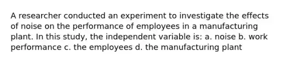 A researcher conducted an experiment to investigate the effects of noise on the performance of employees in a manufacturing plant. In this study, the independent variable is: a. noise b. work performance c. the employees d. the manufacturing plant