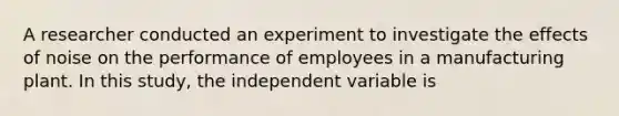 A researcher conducted an experiment to investigate the effects of noise on the performance of employees in a manufacturing plant. In this study, the independent variable is