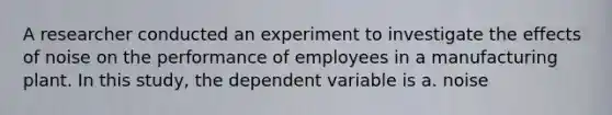 A researcher conducted an experiment to investigate the effects of noise on the performance of employees in a manufacturing plant. In this study, the dependent variable is a. noise