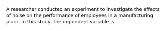 A researcher conducted an experiment to investigate the effects of noise on the performance of employees in a manufacturing plant. In this study, the dependent variable is