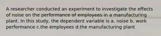 ​A researcher conducted an experiment to investigate the effects of noise on the performance of employees in a manufacturing plant. In this study, the dependent variable is a. noise ​b. work performance c.​the employees d.​the manufacturing plant