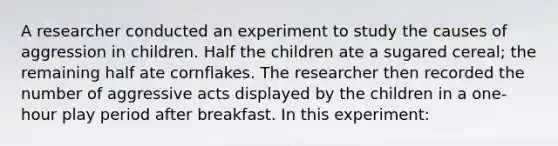 A researcher conducted an experiment to study the causes of aggression in children. Half the children ate a sugared cereal; the remaining half ate cornflakes. The researcher then recorded the number of aggressive acts displayed by the children in a one-hour play period after breakfast. In this experiment: