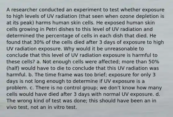 A researcher conducted an experiment to test whether exposure to high levels of UV radiation (that seen when ozone depletion is at its peak) harms human skin cells. He exposed human skin cells growing in Petri dishes to this level of UV radiation and determined the percentage of cells in each dish that died. He found that 30% of the cells died after 3 days of exposure to high UV radiation exposure. Why would it be unreasonable to conclude that this level of UV radiation exposure is harmful to these cells? a. Not enough cells were affected; more than 50% (half) would have to die to conclude that this UV radiation was harmful. b. The time frame was too brief; exposure for only 3 days is not long enough to determine if UV exposure is a problem. c. There is no control group; we don't know how many cells would have died after 3 days with normal UV exposure. d. The wrong kind of test was done; this should have been an in vivo test, not an in vitro test.