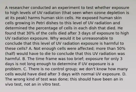 A researcher conducted an experiment to test whether exposure to high levels of UV radiation (that seen when ozone depletion is at its peak) harms human skin cells. He exposed human skin cells growing in Petri dishes to this level of UV radiation and determined the percentage of cells in each dish that died. He found that 30% of the cells died after 3 days of exposure to high UV radiation exposure. Why would it be unreasonable to conclude that this level of UV radiation exposure is harmful to these cells? A. Not enough cells were affected; more than 50% (half) would have to die to conclude that this UV radiation was harmful. B. The time frame was too brief; exposure for only 3 days is not long enough to determine if UV exposure is a problem. C. There is no control group; we don't know how many cells would have died after 3 days with normal UV exposure. D. The wrong kind of test was done; this should have been an in vivo test, not an in vitro test.