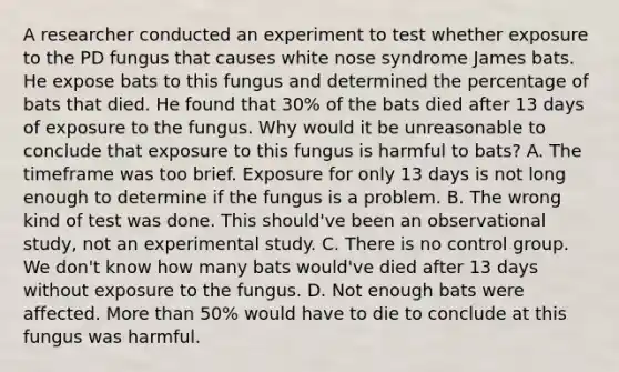 A researcher conducted an experiment to test whether exposure to the PD fungus that causes white nose syndrome James bats. He expose bats to this fungus and determined the percentage of bats that died. He found that 30% of the bats died after 13 days of exposure to the fungus. Why would it be unreasonable to conclude that exposure to this fungus is harmful to bats? A. The timeframe was too brief. Exposure for only 13 days is not long enough to determine if the fungus is a problem. B. The wrong kind of test was done. This should've been an observational study, not an experimental study. C. There is no control group. We don't know how many bats would've died after 13 days without exposure to the fungus. D. Not enough bats were affected. More than 50% would have to die to conclude at this fungus was harmful.