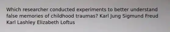 Which researcher conducted experiments to better understand false memories of childhood traumas? Karl Jung Sigmund Freud Karl Lashley Elizabeth Loftus