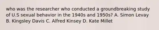 who was the researcher who conducted a groundbreaking study of U.S sexual behavior in the 1940s and 1950s? A. Simon Levay B. Kingsley Davis C. Alfred Kinsey D. Kate Millet