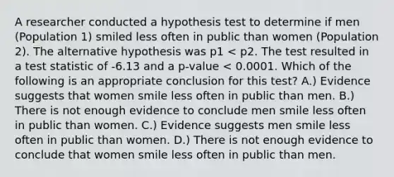 A researcher conducted a hypothesis test to determine if men (Population 1) smiled less often in public than women (Population 2). The alternative hypothesis was p1 < p2. The test resulted in a test statistic of -6.13 and a p-value < 0.0001. Which of the following is an appropriate conclusion for this test? A.) Evidence suggests that women smile less often in public than men. B.) There is not enough evidence to conclude men smile less often in public than women. C.) Evidence suggests men smile less often in public than women. D.) There is not enough evidence to conclude that women smile less often in public than men.