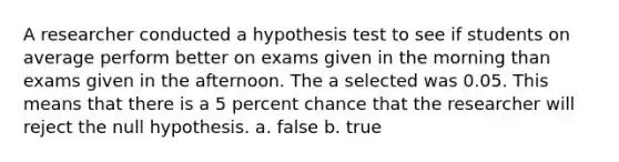 A researcher conducted a hypothesis test to see if students on average perform better on exams given in the morning than exams given in the afternoon. The a selected was 0.05. This means that there is a 5 percent chance that the researcher will reject the null hypothesis. a. false b. true