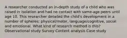 A researcher conducted an in-depth study of a child who was raised in isolation and had no contact with same-age peers until age 10. This researcher detailed the child's development in a number of spheres: physical/motor, language/cognitive, social and emotional. What kind of research method is this? Observational study Survey Content analysis Case study