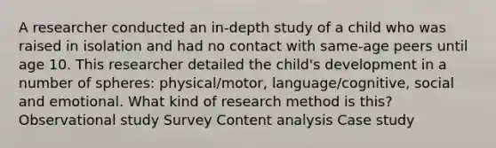 A researcher conducted an in-depth study of a child who was raised in isolation and had no contact with same-age peers until age 10. This researcher detailed the child's development in a number of spheres: physical/motor, language/cognitive, social and emotional. What kind of research method is this? Observational study Survey Content analysis Case study