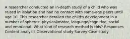 A researcher conducted an in-depth study of a child who was raised in isolation and had no contact with same-age peers until age 10. This researcher detailed the child's development in a number of spheres: physical/motor, language/cognitive, social and emotional. What kind of research method is this? Responses Content analysis Observational study Survey Case study