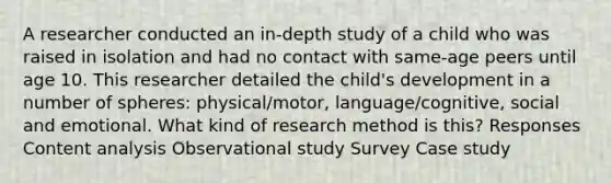 A researcher conducted an in-depth study of a child who was raised in isolation and had no contact with same-age peers until age 10. This researcher detailed the child's development in a number of spheres: physical/motor, language/cognitive, social and emotional. What kind of research method is this? Responses Content analysis Observational study Survey Case study