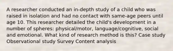 A researcher conducted an in-depth study of a child who was raised in isolation and had no contact with same-age peers until age 10. This researcher detailed the child's development in a number of spheres: physical/motor, language/cognitive, social and emotional. What kind of research method is this? Case study Observational study Survey Content analysis