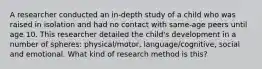 A researcher conducted an in-depth study of a child who was raised in isolation and had no contact with same-age peers until age 10. This researcher detailed the child's development in a number of spheres: physical/motor, language/cognitive, social and emotional. What kind of research method is this?