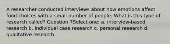 A researcher conducted interviews about how emotions affect food choices with a small number of people. What is this type of research called? Question 7Select one: a. interview-based research b. individual case research c. personal research d. qualitative research