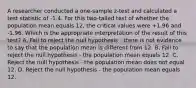 A researcher conducted a one-sample z-test and calculated a test statistic of -1.4. For this two-tailed test of whether the population mean equals 12, the critical values were +1.96 and -1.96. Which is the appropriate interpretation of the result of this test? A. Fail to reject the null hypothesis - there is not evidence to say that the population mean is different from 12. B. Fail to reject the null hypothesis - the population mean equals 12. C. Reject the null hypothesis - the population mean does not equal 12. D. Reject the null hypothesis - the population mean equals 12.