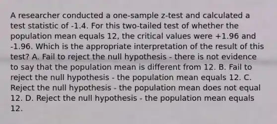 A researcher conducted a one-sample z-test and calculated a test statistic of -1.4. For this two-tailed test of whether the population mean equals 12, the critical values were +1.96 and -1.96. Which is the appropriate interpretation of the result of this test? A. Fail to reject the null hypothesis - there is not evidence to say that the population mean is different from 12. B. Fail to reject the null hypothesis - the population mean equals 12. C. Reject the null hypothesis - the population mean does not equal 12. D. Reject the null hypothesis - the population mean equals 12.