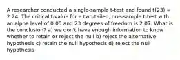 A researcher conducted a single-sample t-test and found t(23) = 2.24. The critical t-value for a two-tailed, one-sample t-test with an alpha level of 0.05 and 23 degrees of freedom is 2.07. What is the conclusion? a) we don't have enough information to know whether to retain or reject the null b) reject the alternative hypothesis c) retain the null hypothesis d) reject the null hypothesis