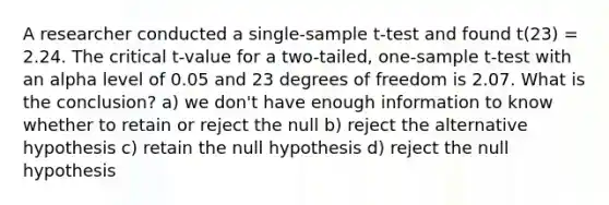 A researcher conducted a single-sample t-test and found t(23) = 2.24. The critical t-value for a two-tailed, <a href='https://www.questionai.com/knowledge/kEl9MFIQr9-one-sample-t-test' class='anchor-knowledge'>one-sample t-test</a> with an alpha level of 0.05 and 23 degrees of freedom is 2.07. What is the conclusion? a) we don't have enough information to know whether to retain or reject the null b) reject the alternative hypothesis c) retain the null hypothesis d) reject the null hypothesis