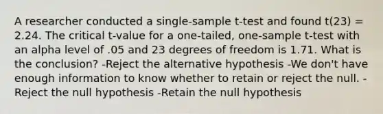 A researcher conducted a single-sample t-test and found t(23) = 2.24. The critical t-value for a one-tailed, one-sample t-test with an alpha level of .05 and 23 degrees of freedom is 1.71. What is the conclusion? -Reject the alternative hypothesis -We don't have enough information to know whether to retain or reject the null. -Reject the null hypothesis -Retain the null hypothesis