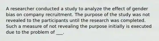 A researcher conducted a study to analyze the effect of gender bias on company recruitment. The purpose of the study was not revealed to the participants until the research was completed. Such a measure of not revealing the purpose initially is executed due to the problem of ___.