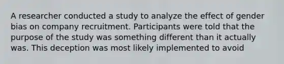 A researcher conducted a study to analyze the effect of gender bias on company recruitment. Participants were told that the purpose of the study was something different than it actually was. This deception was most likely implemented to avoid