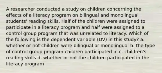 A researcher conducted a study on children concerning the effects of a literacy program on bilingual and monolingual students' reading skills. Half of the children were assigned to participate in a literacy program and half were assigned to a control group program that was unrelated to literacy. Which of the following is the dependent variable (DV) in this study? a. whether or not children were bilingual or monolingual b. the type of control group program children participated in c. children's reading skills d. whether or not the children participated in the literacy program