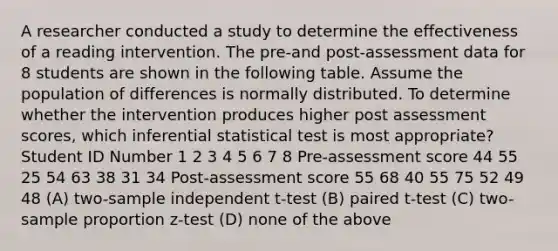 A researcher conducted a study to determine the effectiveness of a reading intervention. The pre-and post-assessment data for 8 students are shown in the following table. Assume the population of differences is normally distributed. To determine whether the intervention produces higher post assessment scores, which inferential statistical test is most appropriate? Student ID Number 1 2 3 4 5 6 7 8 Pre-assessment score 44 55 25 54 63 38 31 34 Post-assessment score 55 68 40 55 75 52 49 48 (A) two-sample independent t-test (B) paired t-test (C) two-sample proportion z-test (D) none of the above