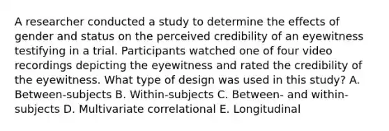 A researcher conducted a study to determine the effects of gender and status on the perceived credibility of an eyewitness testifying in a trial. Participants watched one of four video recordings depicting the eyewitness and rated the credibility of the eyewitness. What type of design was used in this study? A. Between-subjects B. Within-subjects C. Between- and within-subjects D. Multivariate correlational E. Longitudinal