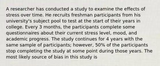 A researcher has conducted a study to examine the effects of stress over time. He recruits freshman participants from his university's subject pool to test at the start of their years in college. Every 3 months, the participants complete some questionnaires about their current stress level, mood, and academic progress. The study continues for 4 years with the same sample of participants; however, 50% of the participants stop completing the study at some point during those years. The most likely source of bias in this study is