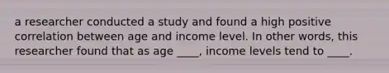 a researcher conducted a study and found a high positive correlation between age and income level. In other words, this researcher found that as age ____, income levels tend to ____.