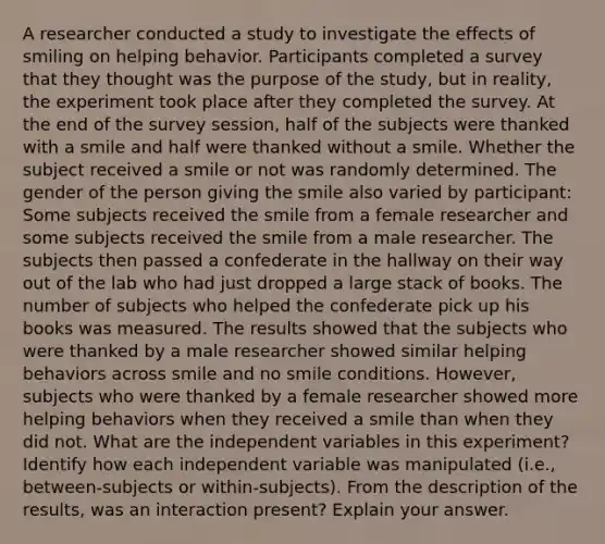 A researcher conducted a study to investigate the effects of smiling on helping behavior. Participants completed a survey that they thought was the purpose of the study, but in reality, the experiment took place after they completed the survey. At the end of the survey session, half of the subjects were thanked with a smile and half were thanked without a smile. Whether the subject received a smile or not was randomly determined. The gender of the person giving the smile also varied by participant: Some subjects received the smile from a female researcher and some subjects received the smile from a male researcher. The subjects then passed a confederate in the hallway on their way out of the lab who had just dropped a large stack of books. The number of subjects who helped the confederate pick up his books was measured. The results showed that the subjects who were thanked by a male researcher showed similar helping behaviors across smile and no smile conditions. However, subjects who were thanked by a female researcher showed more helping behaviors when they received a smile than when they did not. What are the independent variables in this experiment? Identify how each independent variable was manipulated (i.e., between-subjects or within-subjects). From the description of the results, was an interaction present? Explain your answer.