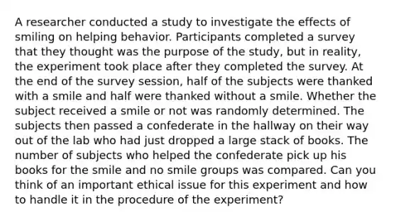 A researcher conducted a study to investigate the effects of smiling on helping behavior. Participants completed a survey that they thought was the purpose of the study, but in reality, the experiment took place after they completed the survey. At the end of the survey session, half of the subjects were thanked with a smile and half were thanked without a smile. Whether the subject received a smile or not was randomly determined. The subjects then passed a confederate in the hallway on their way out of the lab who had just dropped a large stack of books. The number of subjects who helped the confederate pick up his books for the smile and no smile groups was compared. Can you think of an important ethical issue for this experiment and how to handle it in the procedure of the experiment?