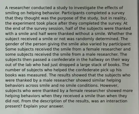 A researcher conducted a study to investigate the effects of smiling on helping behavior. Participants completed a survey that they thought was the purpose of the study, but in reality, the experiment took place after they completed the survey. At the end of the survey session, half of the subjects were thanked with a smile and half were thanked without a smile. Whether the subject received a smile or not was randomly determined. The gender of the person giving the smile also varied by participant: Some subjects received the smile from a female researcher and some subjects received the smile from a male researcher. The subjects then passed a confederate in the hallway on their way out of the lab who had just dropped a large stack of books. The number of subjects who helped the confederate pick up his books was measured. The results showed that the subjects who were thanked by a male researcher showed similar helping behaviors across smile and no smile conditions. However, subjects who were thanked by a female researcher showed more helping behaviors when they received a smile than when they did not. From the description of the results, was an interaction present? Explain your answer.