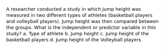 A researcher conducted a study in which jump height was measured in two different types of athletes (basketball players and volleyball players). Jump height was then compared between the groups. What is the independent or predictor variable in this study? a. Type of athlete b. Jump height c. Jump height of the basketball players d. Jump height of the Volleyball players