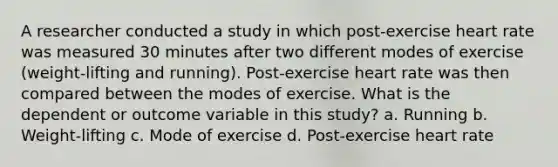 A researcher conducted a study in which post-exercise heart rate was measured 30 minutes after two different modes of exercise (weight-lifting and running). Post-exercise heart rate was then compared between the modes of exercise. What is the dependent or outcome variable in this study? a. Running b. Weight-lifting c. Mode of exercise d. Post-exercise heart rate