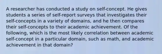 A researcher has conducted a study on self-concept. He gives students a series of self-report surveys that investigates their self-concepts in a variety of domains, and he then compares their self-concepts to their academic achievement. Of the following, which is the most likely correlation between academic self-concept in a particular domain, such as math, and academic achievement in that domain?