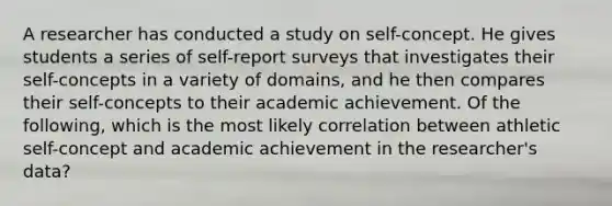 A researcher has conducted a study on self-concept. He gives students a series of self-report surveys that investigates their self-concepts in a variety of domains, and he then compares their self-concepts to their academic achievement. Of the following, which is the most likely correlation between athletic self-concept and academic achievement in the researcher's data?